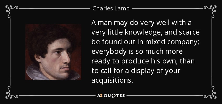 A man may do very well with a very little knowledge, and scarce be found out in mixed company; everybody is so much more ready to produce his own, than to call for a display of your acquisitions. - Charles Lamb