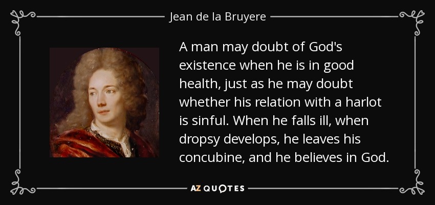 A man may doubt of God's existence when he is in good health, just as he may doubt whether his relation with a harlot is sinful. When he falls ill, when dropsy develops, he leaves his concubine, and he believes in God. - Jean de la Bruyere