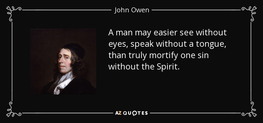 A man may easier see without eyes, speak without a tongue, than truly mortify one sin without the Spirit. - John Owen