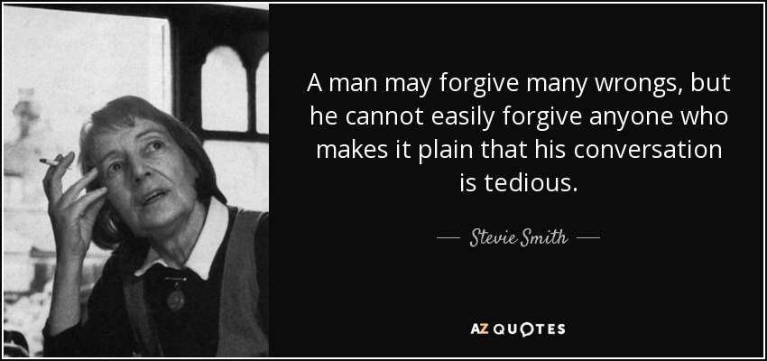 A man may forgive many wrongs, but he cannot easily forgive anyone who makes it plain that his conversation is tedious. - Stevie Smith