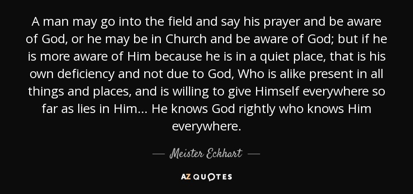 A man may go into the field and say his prayer and be aware of God, or he may be in Church and be aware of God; but if he is more aware of Him because he is in a quiet place, that is his own deficiency and not due to God, Who is alike present in all things and places, and is willing to give Himself everywhere so far as lies in Him... He knows God rightly who knows Him everywhere. - Meister Eckhart