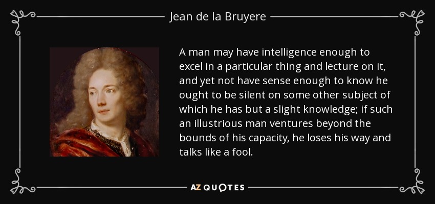 A man may have intelligence enough to excel in a particular thing and lecture on it, and yet not have sense enough to know he ought to be silent on some other subject of which he has but a slight knowledge; if such an illustrious man ventures beyond the bounds of his capacity, he loses his way and talks like a fool. - Jean de la Bruyere