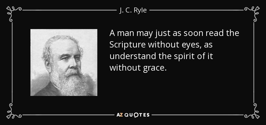 A man may just as soon read the Scripture without eyes, as understand the spirit of it without grace. - J. C. Ryle