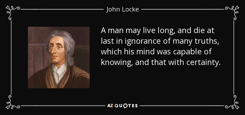A man may live long, and die at last in ignorance of many truths, which his mind was capable of knowing, and that with certainty. - John Locke