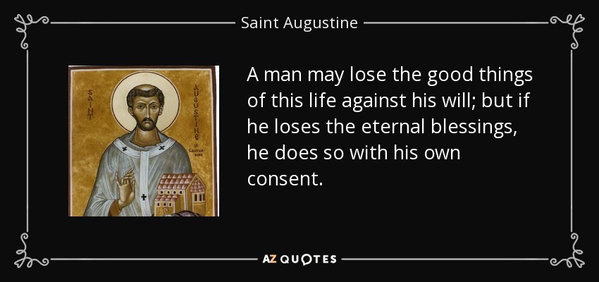 A man may lose the good things of this life against his will; but if he loses the eternal blessings, he does so with his own consent. - Saint Augustine