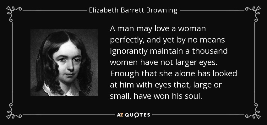 A man may love a woman perfectly, and yet by no means ignorantly maintain a thousand women have not larger eyes. Enough that she alone has looked at him with eyes that, large or small, have won his soul. - Elizabeth Barrett Browning