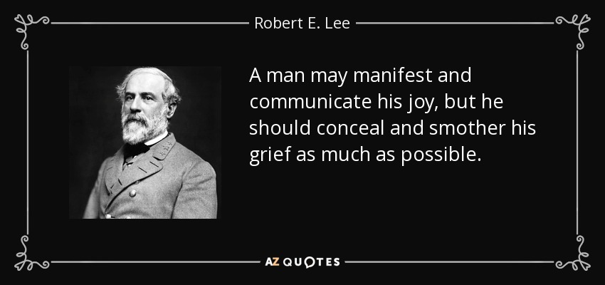 A man may manifest and communicate his joy, but he should conceal and smother his grief as much as possible. - Robert E. Lee