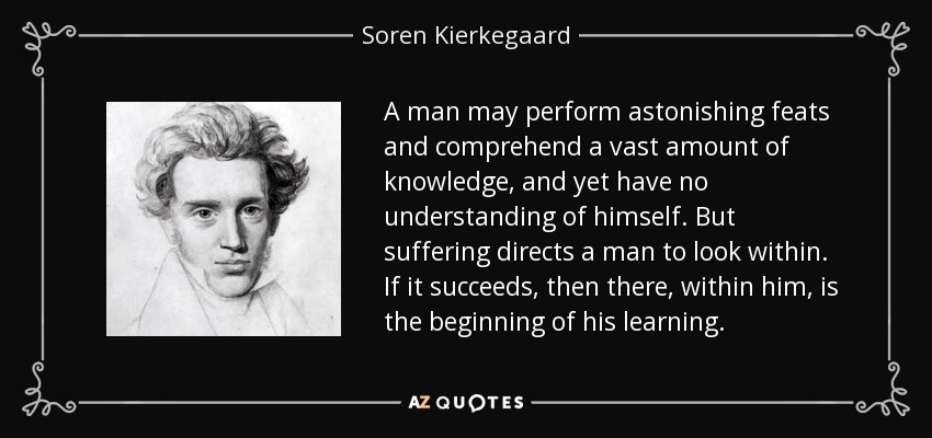 A man may perform astonishing feats and comprehend a vast amount of knowledge, and yet have no understanding of himself. But suffering directs a man to look within. If it succeeds, then there, within him, is the beginning of his learning. - Soren Kierkegaard