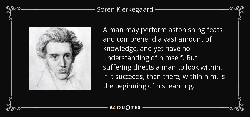 A man may perform astonishing feats and comprehend a vast amount of knowledge, and yet have no understanding of himself. But suffering directs a man to look within. If it succeeds, then there, within him, is the beginning of his learning. - Soren Kierkegaard