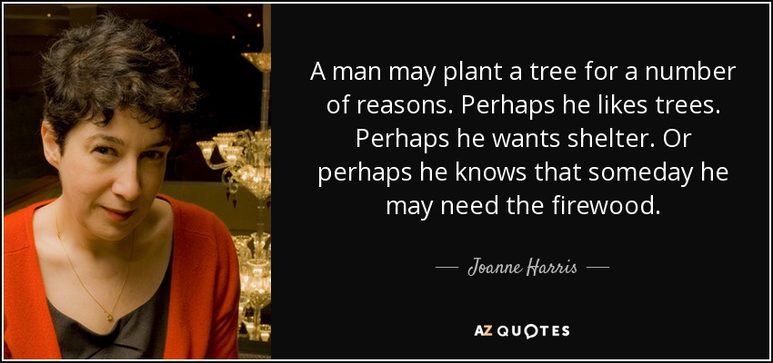 A man may plant a tree for a number of reasons. Perhaps he likes trees. Perhaps he wants shelter. Or perhaps he knows that someday he may need the firewood. - Joanne Harris
