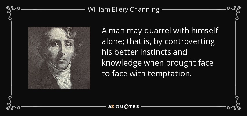 A man may quarrel with himself alone; that is, by controverting his better instincts and knowledge when brought face to face with temptation. - William Ellery Channing