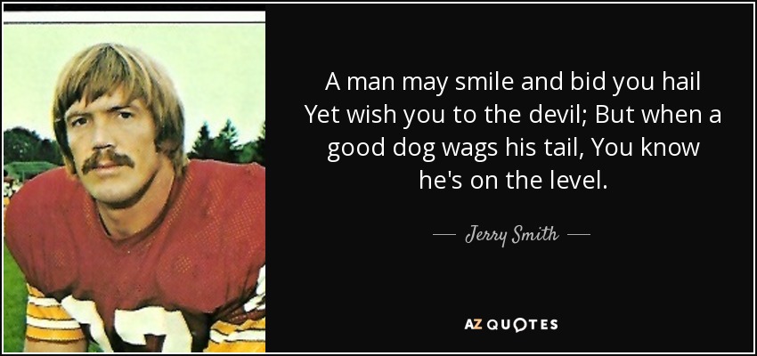 A man may smile and bid you hail Yet wish you to the devil; But when a good dog wags his tail, You know he's on the level. - Jerry Smith