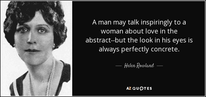 A man may talk inspiringly to a woman about love in the abstract--but the look in his eyes is always perfectly concrete. - Helen Rowland
