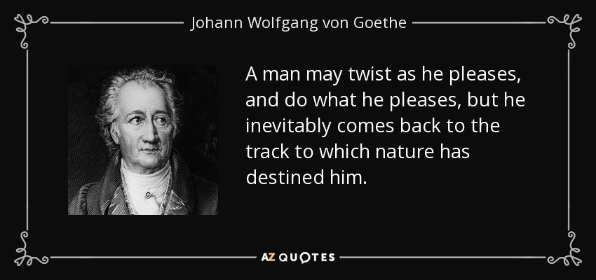A man may twist as he pleases, and do what he pleases, but he inevitably comes back to the track to which nature has destined him. - Johann Wolfgang von Goethe
