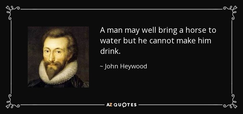A man may well bring a horse to water but he cannot make him drink. - John Heywood