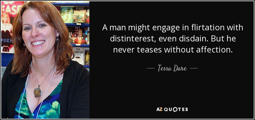 A man might engage in flirtation with distinterest, even disdain. But he never teases without affection. - Tessa Dare