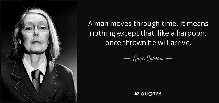 A man moves through time. It means nothing except that, like a harpoon, once thrown he will arrive. - Anne Carson