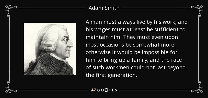 A man must always live by his work, and his wages must at least be sufficient to maintain him. They must even upon most occasions be somewhat more; otherwise it would be impossible for him to bring up a family, and the race of such workmen could not last beyond the first generation. - Adam Smith