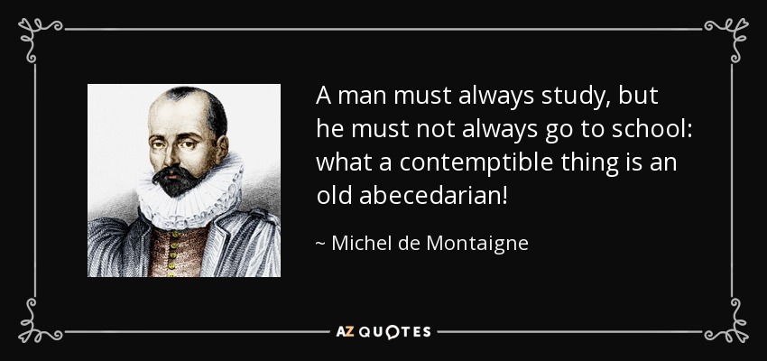 A man must always study, but he must not always go to school: what a contemptible thing is an old abecedarian! - Michel de Montaigne