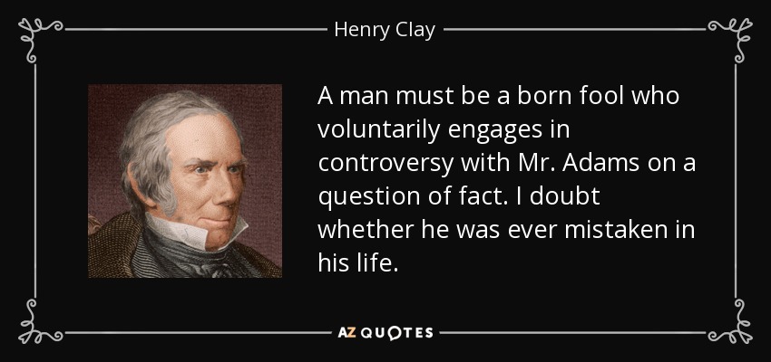 A man must be a born fool who voluntarily engages in controversy with Mr. Adams on a question of fact. I doubt whether he was ever mistaken in his life. - Henry Clay