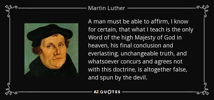 A man must be able to affirm, I know for certain, that what I teach is the only Word of the high Majesty of God in heaven, his final conclusion and everlasting, unchangeable truth, and whatsoever concurs and agrees not with this doctrine, is altogether false, and spun by the devil. - Martin Luther