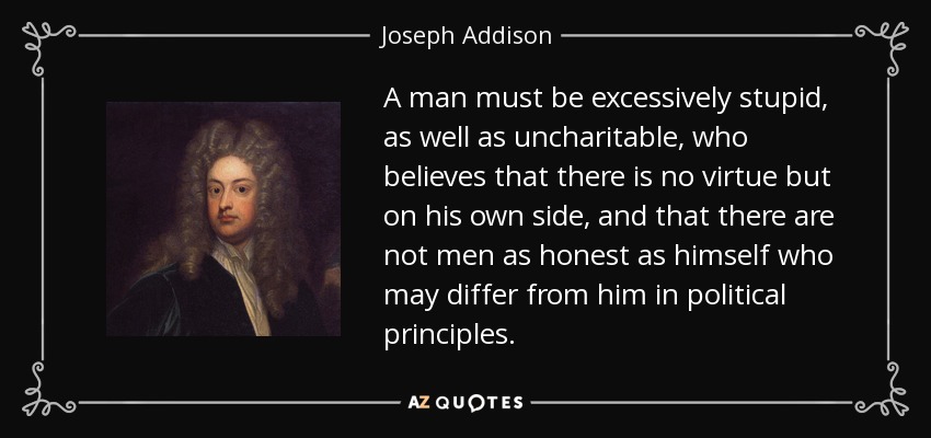 A man must be excessively stupid, as well as uncharitable, who believes that there is no virtue but on his own side, and that there are not men as honest as himself who may differ from him in political principles. - Joseph Addison