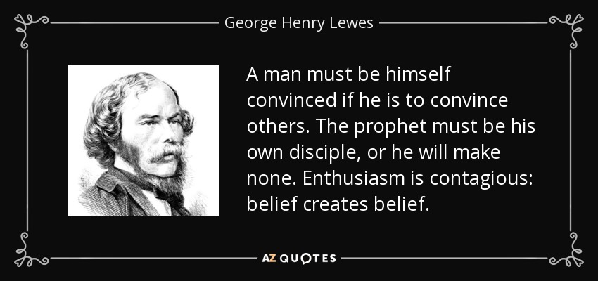 A man must be himself convinced if he is to convince others. The prophet must be his own disciple, or he will make none. Enthusiasm is contagious: belief creates belief. - George Henry Lewes
