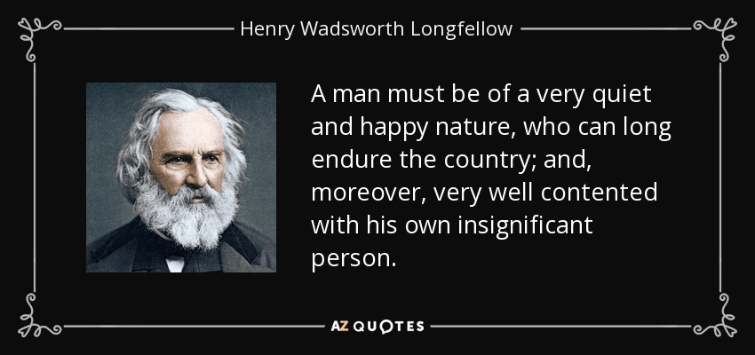 A man must be of a very quiet and happy nature, who can long endure the country; and, moreover, very well contented with his own insignificant person. - Henry Wadsworth Longfellow