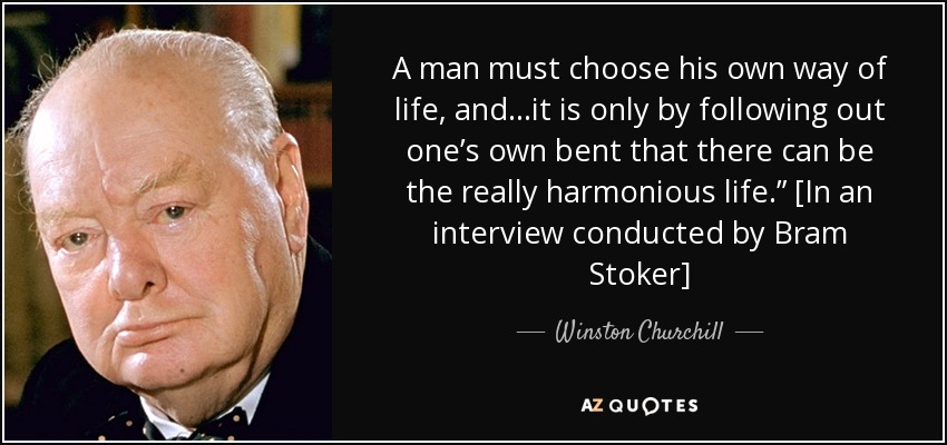 A man must choose his own way of life, and…it is only by following out one’s own bent that there can be the really harmonious life.” [In an interview conducted by Bram Stoker] - Winston Churchill