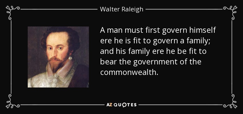 A man must first govern himself ere he is fit to govern a family; and his family ere he be fit to bear the government of the commonwealth. - Walter Raleigh
