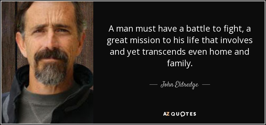 A man must have a battle to fight, a great mission to his life that involves and yet transcends even home and family. - John Eldredge