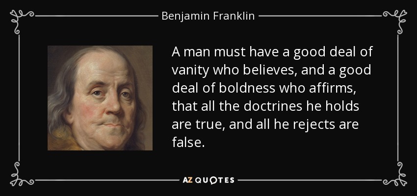 A man must have a good deal of vanity who believes, and a good deal of boldness who affirms, that all the doctrines he holds are true, and all he rejects are false. - Benjamin Franklin