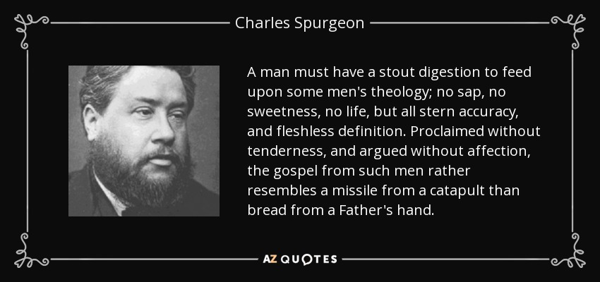 A man must have a stout digestion to feed upon some men's theology; no sap, no sweetness, no life, but all stern accuracy, and fleshless definition. Proclaimed without tenderness, and argued without affection, the gospel from such men rather resembles a missile from a catapult than bread from a Father's hand. - Charles Spurgeon