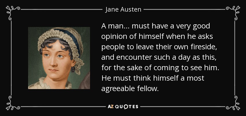 A man . . . must have a very good opinion of himself when he asks people to leave their own fireside, and encounter such a day as this, for the sake of coming to see him. He must think himself a most agreeable fellow. - Jane Austen