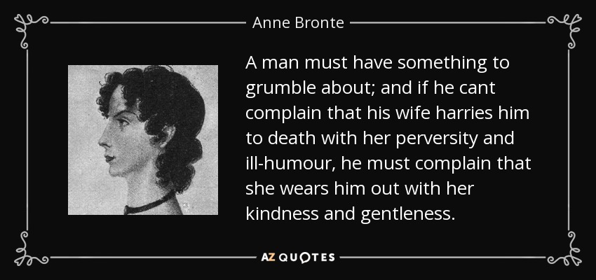 A man must have something to grumble about; and if he cant complain that his wife harries him to death with her perversity and ill-humour, he must complain that she wears him out with her kindness and gentleness. - Anne Bronte