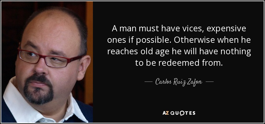 A man must have vices, expensive ones if possible. Otherwise when he reaches old age he will have nothing to be redeemed from. - Carlos Ruiz Zafon