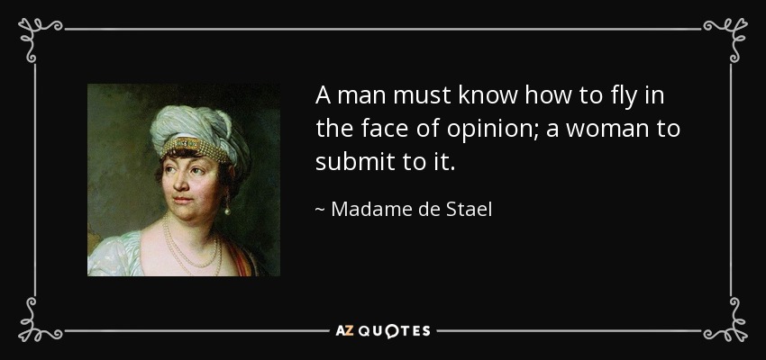 A man must know how to fly in the face of opinion; a woman to submit to it. - Madame de Stael