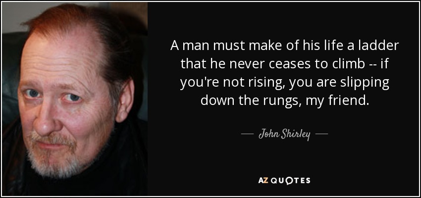 A man must make of his life a ladder that he never ceases to climb -- if you're not rising, you are slipping down the rungs, my friend. - John Shirley