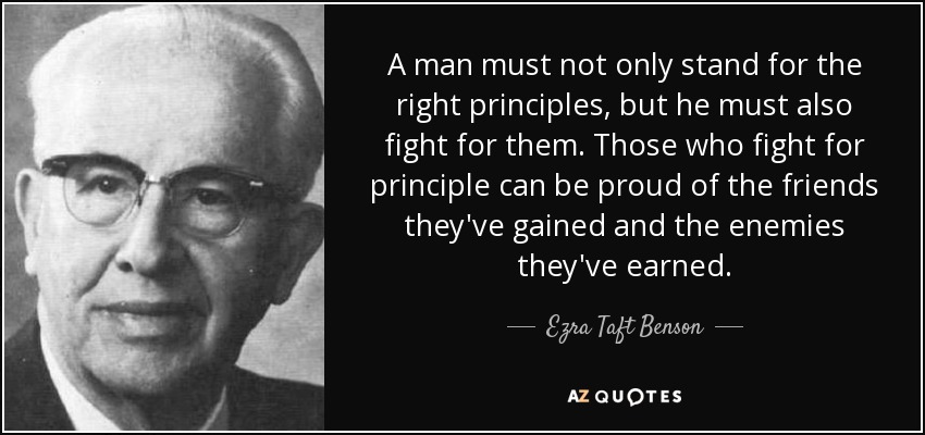 A man must not only stand for the right principles, but he must also fight for them. Those who fight for principle can be proud of the friends they've gained and the enemies they've earned. - Ezra Taft Benson