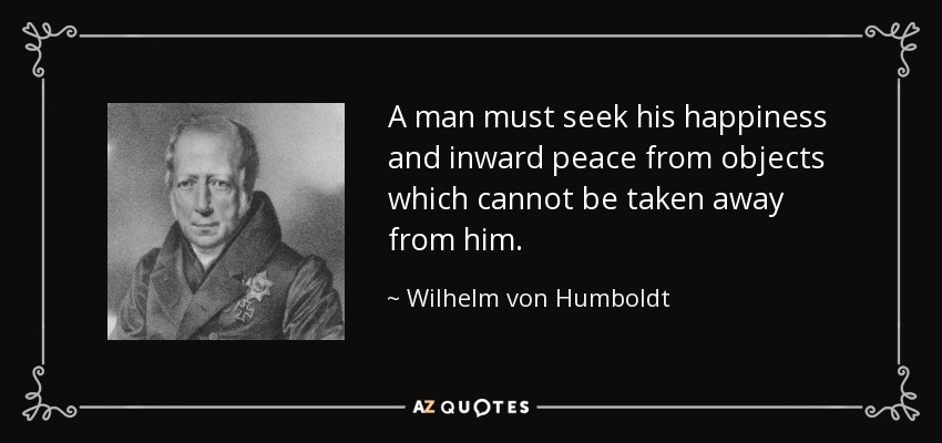 A man must seek his happiness and inward peace from objects which cannot be taken away from him. - Wilhelm von Humboldt