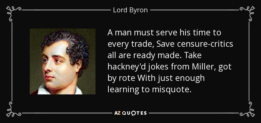 A man must serve his time to every trade, Save censure-critics all are ready made. Take hackney'd jokes from Miller, got by rote With just enough learning to misquote. - Lord Byron