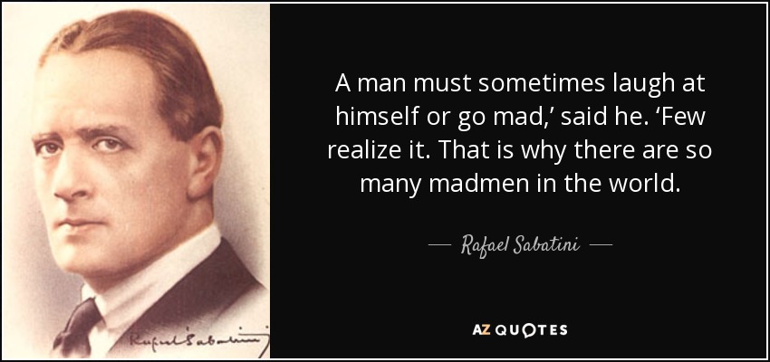 A man must sometimes laugh at himself or go mad,’ said he. ‘Few realize it. That is why there are so many madmen in the world. - Rafael Sabatini