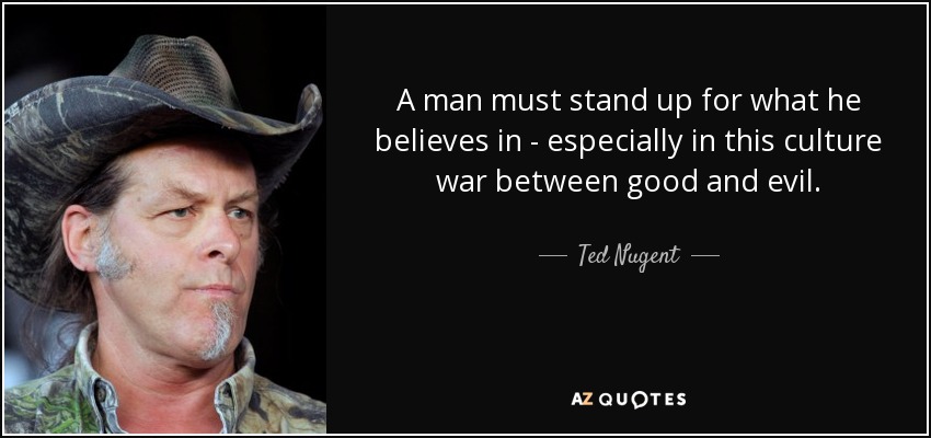 A man must stand up for what he believes in - especially in this culture war between good and evil. - Ted Nugent