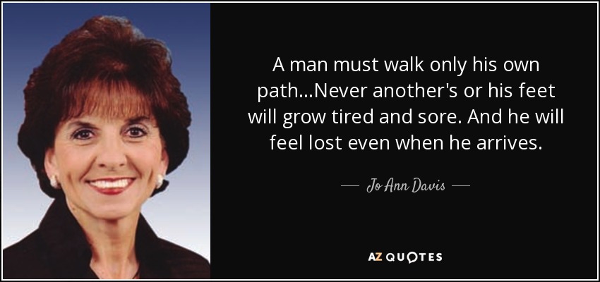 A man must walk only his own path...Never another's or his feet will grow tired and sore. And he will feel lost even when he arrives. - Jo Ann Davis