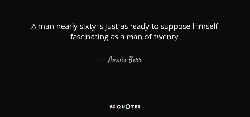 A man nearly sixty is just as ready to suppose himself fascinating as a man of twenty. - Amelia Barr