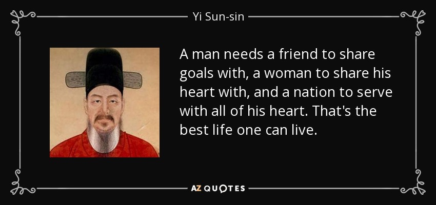 A man needs a friend to share goals with, a woman to share his heart with, and a nation to serve with all of his heart. That's the best life one can live. - Yi Sun-sin