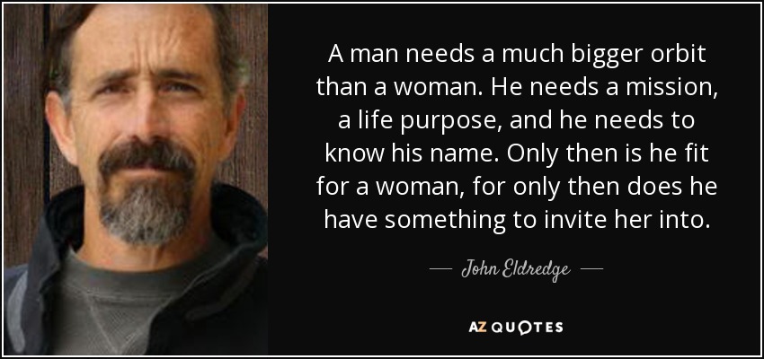 A man needs a much bigger orbit than a woman. He needs a mission, a life purpose, and he needs to know his name. Only then is he fit for a woman, for only then does he have something to invite her into. - John Eldredge