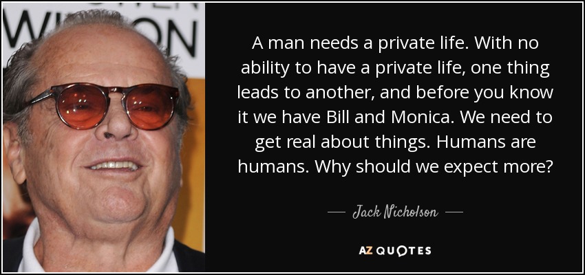 A man needs a private life. With no ability to have a private life, one thing leads to another, and before you know it we have Bill and Monica. We need to get real about things. Humans are humans. Why should we expect more? - Jack Nicholson
