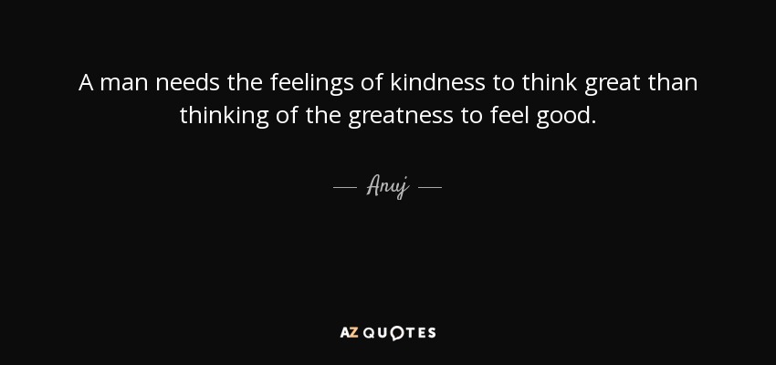 A man needs the feelings of kindness to think great than thinking of the greatness to feel good. - Anuj