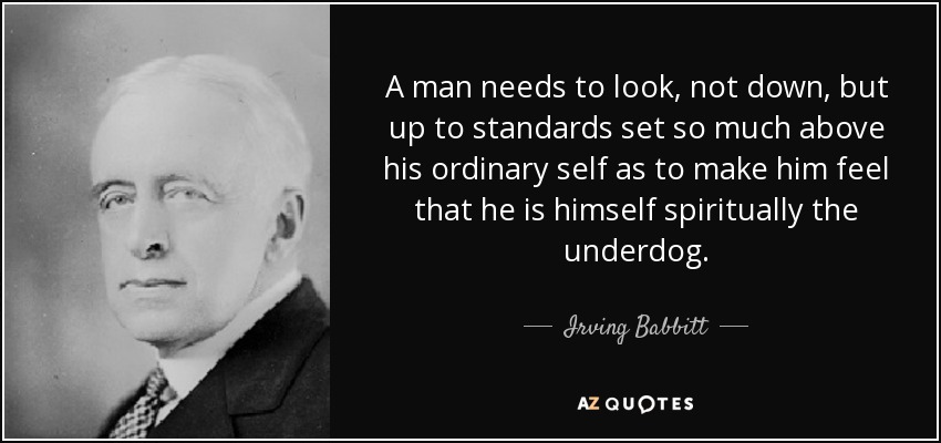 A man needs to look, not down, but up to standards set so much above his ordinary self as to make him feel that he is himself spiritually the underdog. - Irving Babbitt